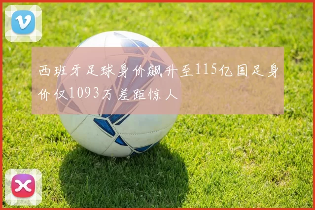 西班牙足球身价飙升至115亿国足身价仅1093万差距惊人