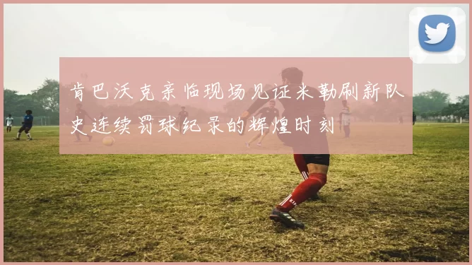 肯巴沃克亲临现场见证米勒刷新队史连续罚球纪录的辉煌时刻