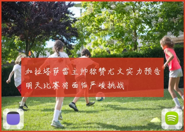 加拉塔萨雷主帅称赞尤文实力预告明天比赛将面临严峻挑战