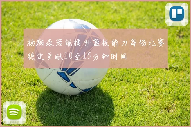 杨瀚森若能提升篮板能力每场比赛稳定贡献10至15分钟时间