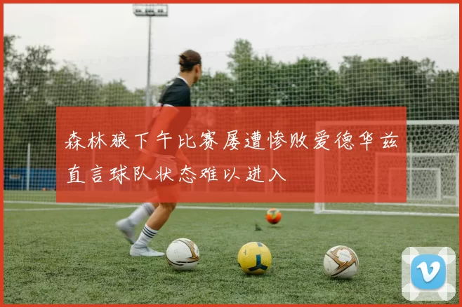 森林狼下午比赛屡遭惨败爱德华兹直言球队状态难以进入