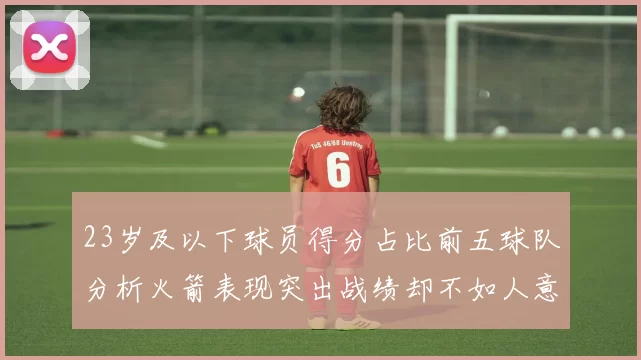 23岁及以下球员得分占比前五球队分析火箭表现突出战绩却不如人意
