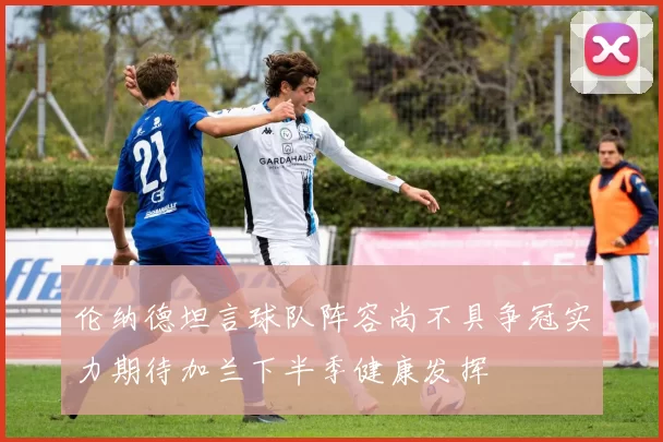 伦纳德坦言球队阵容尚不具争冠实力期待加兰下半季健康发挥
