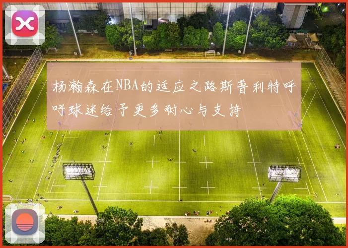杨瀚森在NBA的适应之路斯普利特呼吁球迷给予更多耐心与支持