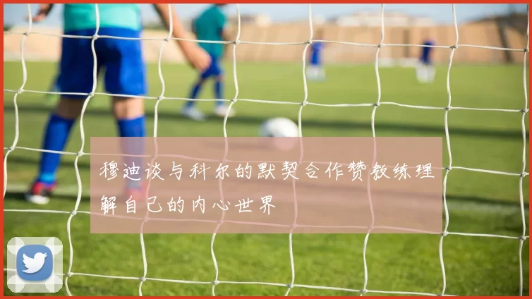 穆迪谈与科尔的默契合作赞教练理解自己的内心世界